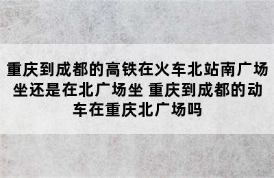 重庆到成都的高铁在火车北站南广场坐还是在北广场坐 重庆到成都的动车在重庆北广场吗